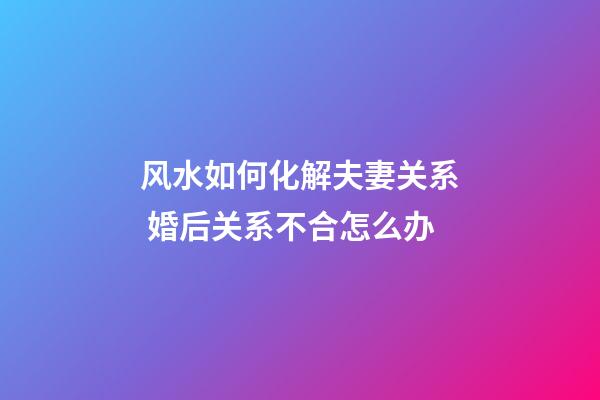 风水如何化解夫妻关系 婚后关系不合怎么办